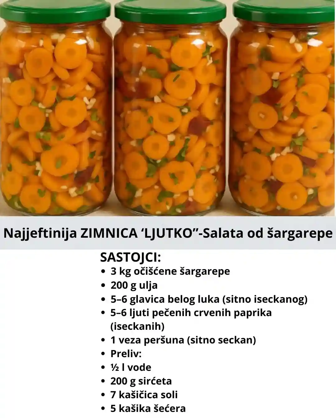 5–6 glavica belog luka (sitno iseckanog) 5–6 ljuti pečenih crvenih paprika (iseckanih) 1 veza peršuna (sitno seckan) Preliv: ½ l vode 200 g sirćeta 7 kašičica soli 5 kašika šećera 150 g ulja 1 konzervans Priprema: Šargarepu očistiti, obariti 10 minuta u blago posoljenoj vodi, pa iseći na kolutiće. U veću činiju staviti šargarepu, dodati ulje, seckani beli luk, pečene i seckane paprike, kao i seckani peršun. U šerpi prokuvati sve sastojke za preliv, pa vruć preliv preliti preko povrća. Dobro promešati, ostaviti da se ohladi, pa sipati u tegle i zatvoriti. Napomena: Čuvati na tamnom i hladnom mestu. Odlična je kao zimnica!